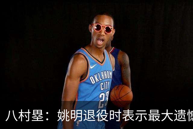 八村塁：姚明退役时表示最大遗憾是后继无人 我也在思考谁能接替我的位置